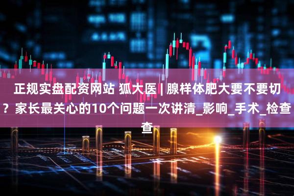正规实盘配资网站 狐大医 | 腺样体肥大要不要切？家长最关心的10个问题一次讲清_影响_手术_检查