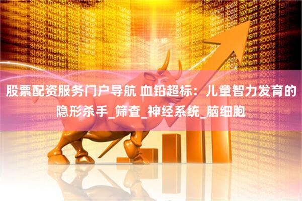 股票配资服务门户导航 血铅超标：儿童智力发育的隐形杀手_筛查_神经系统_脑细胞