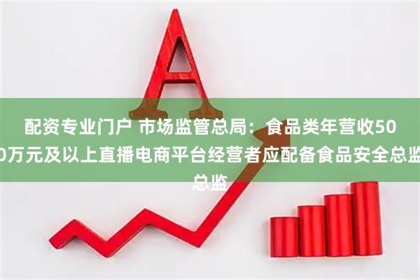 配资专业门户 市场监管总局：食品类年营收500万元及以上直播电商平台经营者应配备食品安全总监