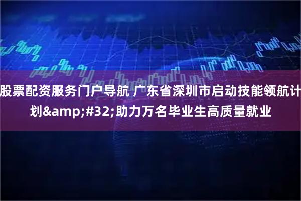 股票配资服务门户导航 广东省深圳市启动技能领航计划&#32;助力万名毕业生高质量就业