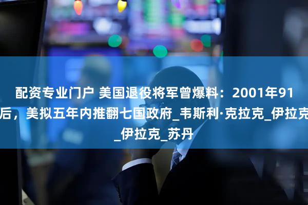 配资专业门户 美国退役将军曾爆料：2001年911事件后，美拟五年内推翻七国政府_韦斯利·克拉克_伊拉克_苏丹