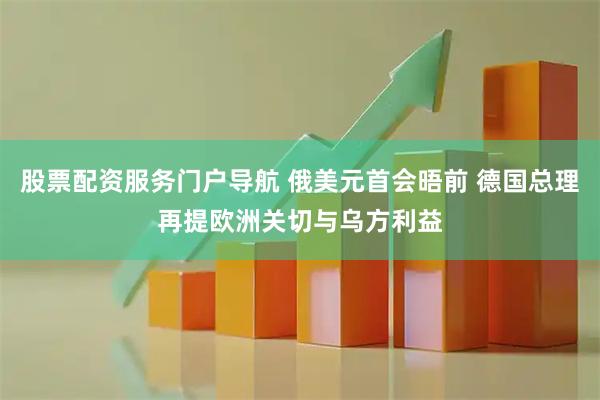 股票配资服务门户导航 俄美元首会晤前 德国总理再提欧洲关切与乌方利益