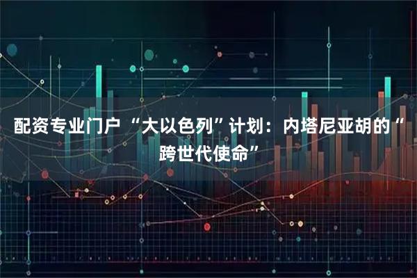 配资专业门户 “大以色列”计划：内塔尼亚胡的“跨世代使命”