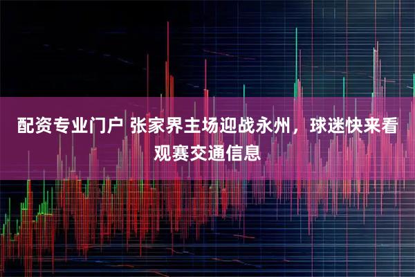配资专业门户 张家界主场迎战永州，球迷快来看观赛交通信息