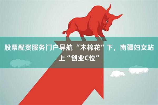 股票配资服务门户导航 “木棉花”下，南疆妇女站上“创业C位”