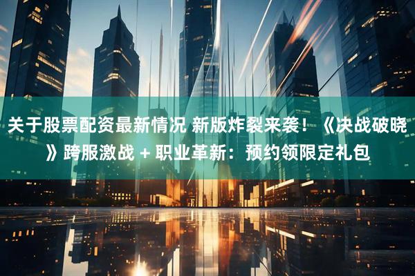 关于股票配资最新情况 新版炸裂来袭！《决战破晓》跨服激战 + 职业革新：预约领限定礼包