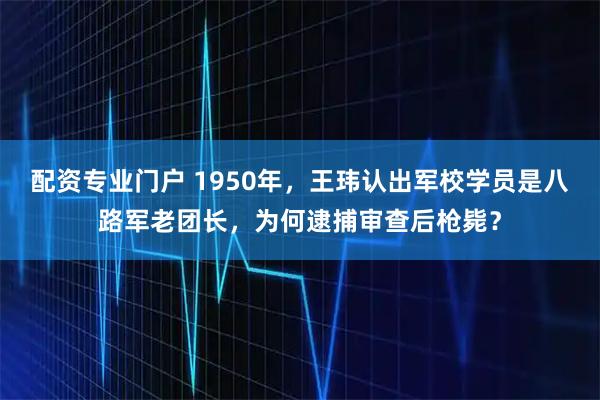 配资专业门户 1950年，王玮认出军校学员是八路军老团长，为何逮捕审查后枪毙？