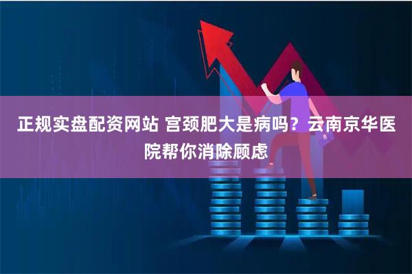 正规实盘配资网站 宫颈肥大是病吗？云南京华医院帮你消除顾虑