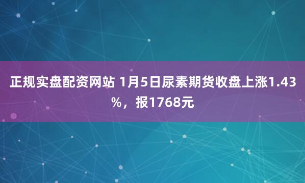 正规实盘配资网站 1月5日尿素期货收盘上涨1.43%，报1768元