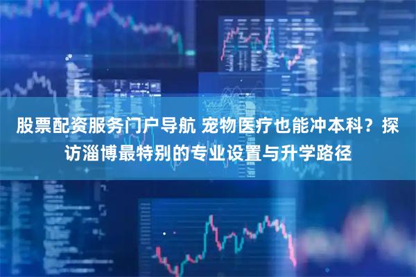 股票配资服务门户导航 宠物医疗也能冲本科？探访淄博最特别的专业设置与升学路径