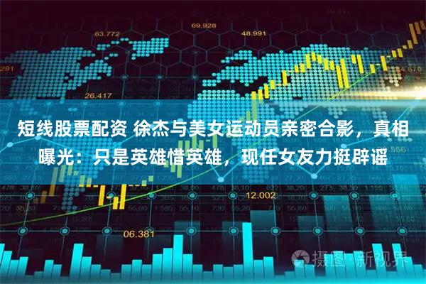 短线股票配资 徐杰与美女运动员亲密合影，真相曝光：只是英雄惜英雄，现任女友力挺辟谣