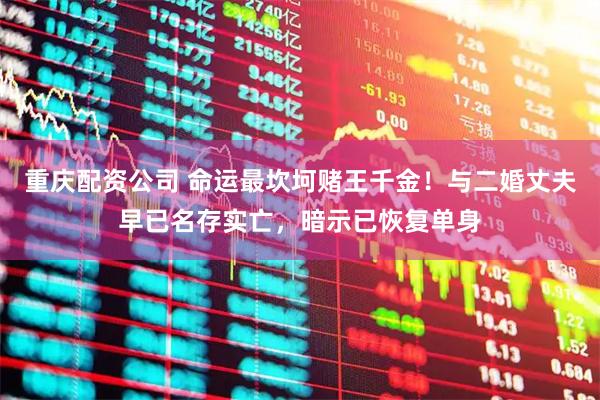 重庆配资公司 命运最坎坷赌王千金！与二婚丈夫早已名存实亡，暗示已恢复单身