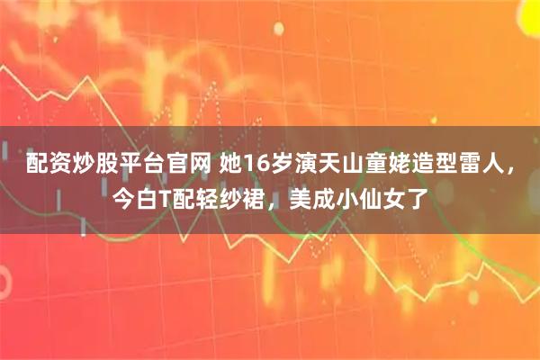配资炒股平台官网 她16岁演天山童姥造型雷人，今白T配轻纱裙，美成小仙女了