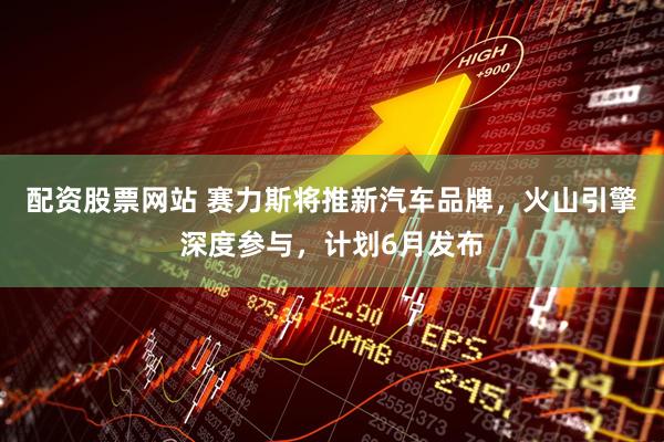 配资股票网站 赛力斯将推新汽车品牌，火山引擎深度参与，计划6月发布
